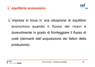 11R.E.I.S.T.A.R – Il bilancio aziendale
L’equilibrio economico
L’impresa si trova in una situazione di equilibrio
economico quando il flusso dei ricavi è
durevolmente in grado di fronteggiare il flusso di
costi (derivanti dall’acquisizione dei fattori della
produzione).
 