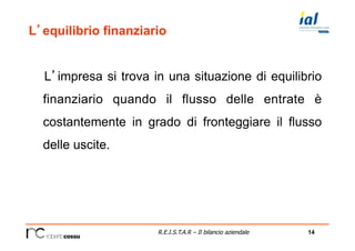 14R.E.I.S.T.A.R – Il bilancio aziendale
L’equilibrio finanziario
L’impresa si trova in una situazione di equilibrio
finanziario quando il flusso delle entrate è
costantemente in grado di fronteggiare il flusso
delle uscite.
 