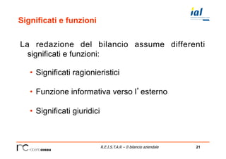 21R.E.I.S.T.A.R – Il bilancio aziendale
Significati e funzioni
La redazione del bilancio assume differenti
significati e funzioni:
•  Significati ragionieristici
•  Funzione informativa verso l’esterno
•  Significati giuridici
 