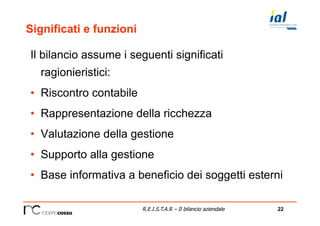 22R.E.I.S.T.A.R – Il bilancio aziendale
Significati e funzioni
Il bilancio assume i seguenti significati
ragionieristici:
•  Riscontro contabile
•  Rappresentazione della ricchezza
•  Valutazione della gestione
•  Supporto alla gestione
•  Base informativa a beneficio dei soggetti esterni
 