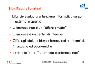 23R.E.I.S.T.A.R – Il bilancio aziendale
Significati e funzioni
Il bilancio svolge una funzione informativa verso
l’esterno in quanto:
•  L’impresa non è un “affare privato”
•  L’impresa è un centro di interessi
•  Offre agli stakeholders informazioni patrimoniali,
finanziarie ed economiche
•  Il bilancio è uno “strumento di informazione”
 