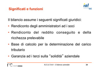 24R.E.I.S.T.A.R – Il bilancio aziendale
Significati e funzioni
Il bilancio assume i seguenti significati giuridici:
•  Rendiconto degli amministratori ad i soci
•  Rendiconto del reddito conseguito e della
ricchezza prelevabile
•  Base di calcolo per la determinazione del carico
tributario
•  Garanzia ad i terzi sulla “solidità” aziendale
 