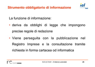 25R.E.I.S.T.A.R – Il bilancio aziendale
Strumento obbligatorio di informazione
La funzione di informazione:
•  deriva da obblighi di legge che impongono
precise regole di redazione
•  Viene perseguita con la pubblicazione nel
Registro Imprese e la consultazione tramite
richiesta in forma cartacea od informatica
 