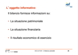 26R.E.I.S.T.A.R – Il bilancio aziendale
L’oggetto informativo
Il bilancio fornisce informazioni su:
•  La situazione patrimoniale
•  La situazione finanziaria
•  Il risultato economico di esercizio
 