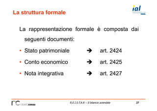 27R.E.I.S.T.A.R – Il bilancio aziendale
La struttura formale
La rappresentazione formale è composta dai
seguenti documenti:
•  Stato patrimoniale è art. 2424
•  Conto economico è art. 2425
•  Nota integrativa è art. 2427
 