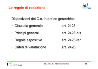 29R.E.I.S.T.A.R – Il bilancio aziendale
Le regole di redazione
Disposizioni del C.c. in ordine gerarchico:
•  Clausola generale art. 2423
•  Principi generali art. 2423-bis
•  Regole espositive art. 2423-ter
•  Criteri di valutazione art. 2426
 