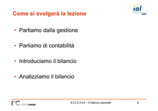 3R.E.I.S.T.A.R – Il bilancio aziendale
Come si svolgerà la lezione
•  Partiamo dalla gestione
•  Parliamo di contabilità
•  Introduciamo il bilancio
•  Analizziamo il bilancio
 