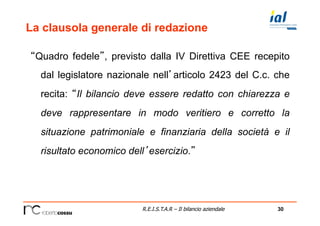 30R.E.I.S.T.A.R – Il bilancio aziendale
La clausola generale di redazione
“Quadro fedele”, previsto dalla IV Direttiva CEE recepito
dal legislatore nazionale nell’articolo 2423 del C.c. che
recita: “Il bilancio deve essere redatto con chiarezza e
deve rappresentare in modo veritiero e corretto la
situazione patrimoniale e finanziaria della società e il
risultato economico dell’esercizio.”
 