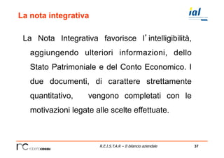37R.E.I.S.T.A.R – Il bilancio aziendale
La nota integrativa
La Nota Integrativa favorisce l’intelligibilità,
aggiungendo ulteriori informazioni, dello
Stato Patrimoniale e del Conto Economico. I
due documenti, di carattere strettamente
quantitativo, vengono completati con le
motivazioni legate alle scelte effettuate.
 