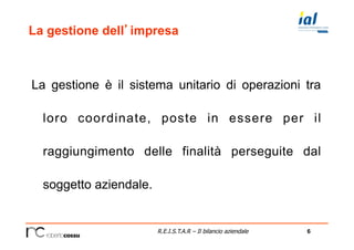 6R.E.I.S.T.A.R – Il bilancio aziendale
La gestione dell’impresa
La gestione è il sistema unitario di operazioni tra
loro coordinate, poste in essere per il
raggiungimento delle finalità perseguite dal
soggetto aziendale.
 