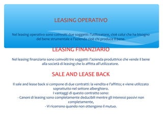 LEASING OPERATIVO
Nel leasing operativo sono coinvolti due soggetti: l’utilizzatore, cioè colui che ha bisogno
del bene strumentale e l’azienda cioè chi produce il bene.
LEASING FINANZIARIO
Nel leasing finanziario sono coinvolti tre soggetti: l’azienda produttrice che vende il bene
alla società di leasing che lo affitta all’utilizzatore.
SALE AND LEASE BACK
Il sale and lease back si compone di due contratti: la vendita e l’affitto; e viene utilizzato
soprattutto nel settore alberghiero.
I vantaggi di questo contratto sono:
- Canoni di leasing sono completamente deducibili mentre gli interessi passivi non
completamente,
- Vi ricorrono quando non ottengono il mutuo.
 