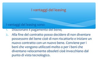 I vantaggi del leasing sono:
1. Dilazionare il pagamento del bene;
2. Alla fine del contratto posso decidere di non diventare
possessore del bene cioè di non riscattarlo e iniziare un
nuovo contratto con un nuovo bene. Conviene per i
beni che vengono utilizzati molto o per i beni che
diventano velocemente obsoleti cioè invecchiano dal
punto di vista tecnologico.
I vantaggi del leasing
 