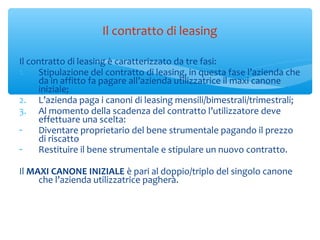 Il contratto di leasing è caratterizzato da tre fasi:
1. Stipulazione del contratto di leasing, in questa fase l’azienda che
da in affitto fa pagare all’azienda utilizzatrice il maxi canone
iniziale;
2. L’azienda paga i canoni di leasing mensili/bimestrali/trimestrali;
3. Al momento della scadenza del contratto l’utilizzatore deve
effettuare una scelta:
- Diventare proprietario del bene strumentale pagando il prezzo
di riscatto
- Restituire il bene strumentale e stipulare un nuovo contratto.
Il MAXI CANONE INIZIALE è pari al doppio/triplo del singolo canone
che l’azienda utilizzatrice pagherà.
Il contratto di leasing
 