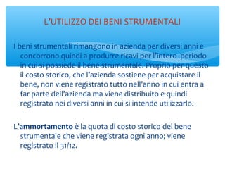 I beni strumentali rimangono in azienda per diversi anni e
concorrono quindi a produrre ricavi per l’intero periodo
in cui si possiede il bene strumentale. Proprio per questo
il costo storico, che l’azienda sostiene per acquistare il
bene, non viene registrato tutto nell’anno in cui entra a
far parte dell’azienda ma viene distribuito e quindi
registrato nei diversi anni in cui si intende utilizzarlo.
L’ammortamento è la quota di costo storico del bene
strumentale che viene registrata ogni anno; viene
registrato il 31/12.
L’UTILIZZO DEI BENI STRUMENTALI
 