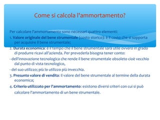 Per calcolare l'ammortamento sono necessari quattro elementi:
1. Valore originale del bene strumentale (costo storico): è il costo che si sopporta
per acquisire il bene strumentale;
2. Durata economica: è il tempo che il bene strumentale sarà utile ovvero in grado
di produrre ricavi all'azienda. Per prevederla bisogna tener conto:
- dell'innovazione tecnologica che rende il bene strumentale obsoleto cioè vecchio
dal punto di vista tecnologico,
- del suo utilizzo; più lo utilizzo più invecchia.
3. Presunto valore di vendita: il valore del bene strumentale al termine della durata
economica;
4. Criterio utilizzato per l'ammortamento: esistono diversi criteri con cui si può
calcolare l'ammortamento di un bene strumentale.
Come si calcola l'ammortamento?
 