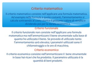 Il criterio matematico consiste nell'applicare una formula matematica.
Ad esempio nella formula a quote costanti, l’ammortamento si
calcola sottraendo al costo storico il presunto valore di vendita e
dividendo poi per la durata economica.
Criterio funzionale
Il criterio funzionale non consiste nell'applicare una formula
matematica ma nell'ammortizzare il bene strumentale sulla base di
quanto ho utilizzato il bene. Se prevedo di utilizzalo tanto
l'ammortamento sarà elevato; i parametri utilizzati sono il
chilometraggio e le ore di macchina.
Criterio economico
Il criterio economico consiste nell'ammortizzare il bene strumentale
in base hai ricavi che ha prodotto. Il parametro utilizzato è la
quantità di beni prodotti.
Criterio matematico
 