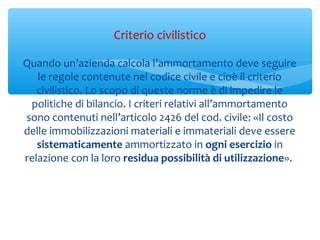 Quando un’azienda calcola l’ammortamento deve seguire
le regole contenute nel codice civile e cioè il criterio
civilistico. Lo scopo di queste norme è di impedire le
politiche di bilancio. I criteri relativi all’ammortamento
sono contenuti nell’articolo 2426 del cod. civile: «Il costo
delle immobilizzazioni materiali e immateriali deve essere
sistematicamente ammortizzato in ogni esercizio in
relazione con la loro residua possibilità di utilizzazione».
Criterio civilistico
 