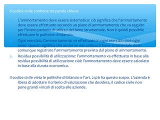 1. L’ammortamento deve essere sistematico: ciò significa che l’ammortamento
deve essere effettuato secondo un piano di ammortamento che va seguito
per l’intero periodo di utilizzo del bene strumentale. Non è quindi possibile
effettuare le politiche di bilancio.
2. Ogni esercizio: l’ammortamento va effettuato in ogni esercizio cioè ogni
anno. Questo significa che anche se non utilizzo il bene strumentale devo
comunque registrare l’ammortamento previsto dal piano di ammortamento.
3. Residua possibilità di utilizzazione: l’ammortamento va effettuato in base alla
residua possibilità di utilizzazione cioè l’ammortamento deve essere calcolato
in base alla durata economica.
Il codice civile vieta le politiche di bilancio e l’art. 2426 ha questo scopo. L’azienda è
libera di adottare il criterio di valutazione che desidera, il codice civile non
pone grandi vincoli di scelta alle aziende.
Il codice civile contiene tre parole chiave:
 
