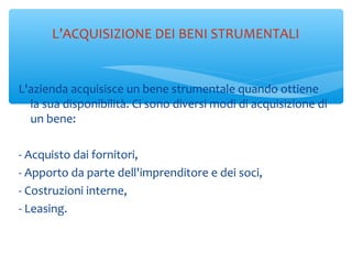 L’ACQUISIZIONE DEI BENI STRUMENTALI
L'azienda acquisisce un bene strumentale quando ottiene
la sua disponibilità. Ci sono diversi modi di acquisizione di
un bene:
- Acquisto dai fornitori,
- Apporto da parte dell'imprenditore e dei soci,
- Costruzioni interne,
- Leasing.
 