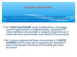 Acquisto dai fornitori
Quando si acquista un bene strumentale, si acquistano
delle attività, di conseguenza non viene registrato come
costo ma come attività che aumenta.
N.B: I COSTI ACCESSORI come installazione e montaggi,
costi di registrazione e miglioramento, aumentano il
valore del bene strumentale e vengono registrati con il
nome del bene strumentale come attività che aumenta.
N.B: Il valore originale del bene strumentale è il COSTO
STORICO ed è il costo che si supporta per acquisire il
bene strumentale cioè bene strumentale più costo
accessori.
 