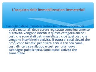 L’acquisto delle immobilizzazioni immateriali, come per
quelle materiali, deve essere registrato come incremento
di attività. Vengono inseriti in questa categoria anche i
costi che sono stati patrimonializzati cioè quei costi che
vengono inseriti nelle attività. Si tratta di costi elevati che
producono benefici per diversi anni in azienda come:
costi di ricerca e sviluppo e costi per una nuova
campagna pubblicitaria. Sono quindi attività che
aumentano.
L’acquisto delle immobilizzazioni immateriali
 