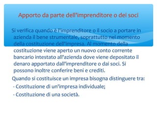 Apporto da parte dell'imprenditore o dei soci
Si verifica quando è l'imprenditore o il socio a portare in
azienda il bene strumentale, soprattutto nel momento
della costituzione dell'impresa. Al momento della
costituzione viene aperto un nuovo conto corrente
bancario intestato all'azienda dove viene depositato il
denaro apportato dall'imprenditore o dai soci. Si
possono inoltre conferire beni e crediti.
Quando si costituisce un impresa bisogna distinguere tra:
- Costituzione di un'impresa individuale;
- Costituzione di una società.
 
