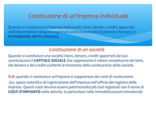 Costituzione di un'impresa individuale
Quando si costituisce un'impresa individuale i beni, denaro, crediti, apportati
dall'imprenditore vengono registrati come incremento di attività e formano il
PATRIMONIO NETTO INIZIALE.
Costituzione di un società
Quando si costituisce una società i beni, denaro, crediti apportati dai soci
costituiscono il CAPITALE SOCIALE che rappresenta il valore complessivo dei beni,
del denaro e dei crediti conferiti al momento della costituzione della società.
N.B: quando si costituisce un'impresa si sopportano dei costi di costituzione
(es. spese notarili) e di registrazione dell'impresa nell'ufficio del registro delle
imprese. Questi costi devono essere patrimonializzati cioè registrati con il nome di
COSTI D'IMPIANTO nelle attività, in particolare nelle immobilizzazioni immateriali.
 