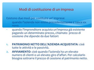 Modi di costituzione di un impresa
Esistono due modi per costituire un' impresa:
- quando l’azienda non esiste precedentemente e nasce ex
novo.
- quando l’imprenditore acquista un’impresa già esistente
pagando un determinato prezzo, chiamato prezzo di
cessione che dipende da due fattori:
1. PATRIMONIO NETTO DELL’AZIENDA ACQUISTATA: cioè
tutte le attività e le passività.
2. AVVIAMENTO: cioè quando l’azienda ha un elevato
numero di clienti o un elevato giro d’affari. Per calcolarlo
bisogna sottrarre il prezzo di cessione al patrimonio netto.
 