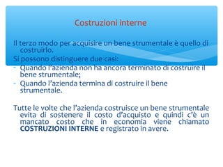 Il terzo modo per acquisire un bene strumentale è quello di
costruirlo.
Si possono distinguere due casi:
- Quando l’azienda non ha ancora terminato di costruire il
bene strumentale;
- Quando l’azienda termina di costruire il bene
strumentale.
Tutte le volte che l’azienda costruisce un bene strumentale
evita di sostenere il costo d’acquisto e quindi c’è un
mancato costo che in economia viene chiamato
COSTRUZIONI INTERNE e registrato in avere.
Costruzioni interne
 