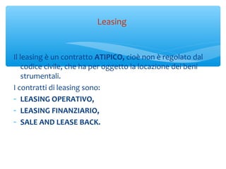 Il leasing è un contratto ATIPICO, cioè non è regolato dal
codice civile, che ha per oggetto la locazione dei beni
strumentali.
I contratti di leasing sono:
- LEASING OPERATIVO,
- LEASING FINANZIARIO,
- SALE AND LEASE BACK.
Leasing
 