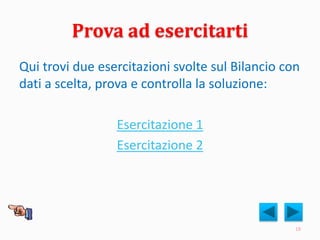 Prova ad esercitarti
Qui trovi due esercitazioni svolte sul Bilancio con
dati a scelta, prova e controlla la soluzione:
Esercitazione 1
Esercitazione 2
18
 