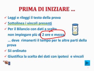  Leggi e rileggi il testo della prova
 Sottolinea i vincoli presenti
 Per il Bilancio con dati a scelta
non impiegare più di 2 ore e mezza,
… deve rimanerti il tempo per le altre parti della
prova
 Sii ordinato
 Giustifica la scelta dei dati con ipotesi e vincoli
4
 
