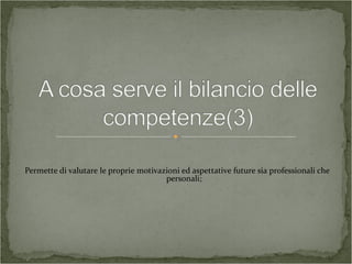 Permette di valutare le proprie motivazioni ed aspettative future sia professionali che
personali;
 