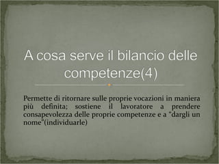 Permette di ritornare sulle proprie vocazioni in maniera
più definita; sostiene il lavoratore a prendere
consapevolezza delle proprie competenze e a “dargli un
nome”(individuarle)
 