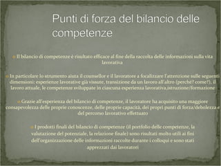 o Il bilancio di competenze è risultato efficace al fine della raccolta delle informazioni sulla vita
lavorativa
o In particolare lo strumento aiuta il counsellor e il lavoratore a focalizzare l’attenzione sulle seguenti
dimensioni: esperienze lavorative già vissute, transizione da un lavoro all’altro (perché? come?), il
lavoro attuale, le competenze sviluppate in ciascuna esperienza lavorativa,istruzione/formazione
o Grazie all’esperienza del bilancio di competenze, il lavoratore ha acquisito una maggiore
consapevolezza delle proprie conoscenze, delle proprie capacità, dei propri punti di forza/debolezza e
del percorso lavorativo effettuato
o I prodotti finali del bilancio di competenze (il portfolio delle competenze, la
valutazione del potenziale, la relazione finale) sono risultati molto utili ai fini
dell’organizzazione delle informazioni raccolte durante i colloqui e sono stati
apprezzati dai lavoratori
 
