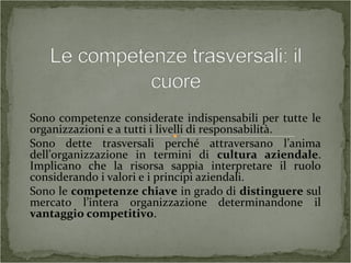 Sono competenze considerate indispensabili per tutte le
organizzazioni e a tutti i livelli di responsabilità.
Sono dette trasversali perché attraversano l’anima
dell’organizzazione in termini di cultura aziendale.
Implicano che la risorsa sappia interpretare il ruolo
considerando i valori e i principi aziendali.
Sono le competenze chiave in grado di distinguere sul
mercato l’intera organizzazione determinandone il
vantaggio competitivo.
 