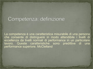 La competenza è una caratteristica misurabile di una persona
che consente di distinguere in modo attendibile i livelli di
eccellenza da livelli normali di performance in un particolare
lavoro. Queste caratteristiche sono predittive di una
performance superiore. McClelland
 