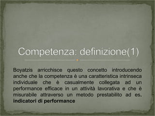 Boyatzis arricchisce questo concetto introducendo
anche che la competenza è una caratteristica intrinseca
individuale che è casualmente collegata ad un
performance efficace in un attività lavorativa e che è
misurabile attraverso un metodo prestabilito ad es.
indicatori di performance
 
