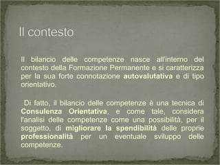 Il bilancio delle competenze nasce all'interno del
contesto della Formazione Permanente e si caratterizza
per la sua forte connotazione autovalutativa e di tipo
orientativo.
Di fatto, il bilancio delle competenze è una tecnica di
Consulenza Orientativa, e come tale, considera
l'analisi delle competenze come una possibilità, per il
soggetto, di migliorare la spendibilità delle proprie
professionalità per un eventuale sviluppo delle
competenze.
 