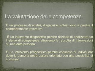È un processo di analisi, diagnosi e sintesi volto a predire il
comportamento lavorativo.
É un intervento diagnostico perché richiede di analizzare un
insieme di competenze attraverso la raccolta di informazioni
su una data persona.
È un intervento prognostico perché consente di individuare
dove la persona potrà essere orientata con alte possibilità di
successo.
 