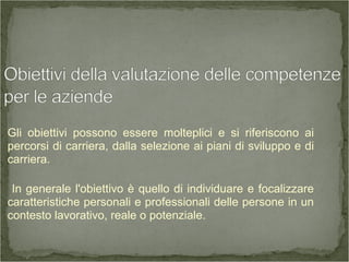 Gli obiettivi possono essere molteplici e si riferiscono ai
percorsi di carriera, dalla selezione ai piani di sviluppo e di
carriera.
In generale l'obiettivo è quello di individuare e focalizzare
caratteristiche personali e professionali delle persone in un
contesto lavorativo, reale o potenziale.
 