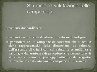 Strumenti standardizzati:
Strumenti caratterizzati da elementi uniformi di indagine.
in particolare da un campione di contenuti che si reputa
siano rappresentativi della dimensione da valutare,
dall’esistenza di criteri con cui valutarne attendibilità e
validità, e dall’esistenza di procedure che permettono di
attribuire un senso al punteggio ottenuto dal soggetto
attraverso un confronto con un campione di riferimento.
 