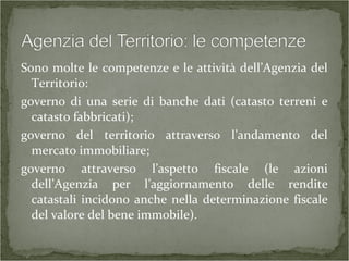 Sono molte le competenze e le attività dell’Agenzia del
Territorio:
governo di una serie di banche dati (catasto terreni e
catasto fabbricati);
governo del territorio attraverso l’andamento del
mercato immobiliare;
governo attraverso l’aspetto fiscale (le azioni
dell’Agenzia per l’aggiornamento delle rendite
catastali incidono anche nella determinazione fiscale
del valore del bene immobile).
 