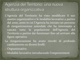 L’Agenzia del Territorio ha visto modificare il suo
assetto organizzativo e le modalità lavorative a partire
dal 2000, anno in cui l’Agenzia ha iniziato un percorso
di riorganizzazione aziendale che ha interessato a
cascata tutta la popolazione dell’Agenzia del
Territorio a partire dai funzionari fino ad arrivare alle
figure operative.
La riorganizzazione ha avuto risvolti di profondo
cambiamento su diversi livelli:
1) Orgnanizzativo
2)Modalità lavorative introducendo l’empowerment
 