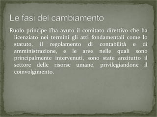 Ruolo principe l’ha avuto il comitato direttivo che ha
licenziato nei termini gli atti fondamentali come lo
statuto, il regolamento di contabilità e di
amministrazione, e le aree nelle quali sono
principalmente intervenuti, sono state anzitutto il
settore delle risorse umane, privilegiandone il
coinvolgimento.
 