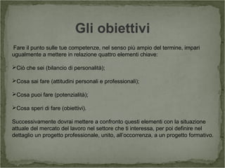 Gli obiettivi
Fare il punto sulle tue competenze, nel senso più ampio del termine, impari
ugualmente a mettere in relazione quattro elementi chiave:
Ciò che sei (bilancio di personalità);
Cosa sai fare (attitudini personali e professionali);
Cosa puoi fare (potenzialità);
Cosa speri di fare (obiettivi).
Successivamente dovrai mettere a confronto questi elementi con la situazione
attuale del mercato del lavoro nel settore che ti interessa, per poi definire nel
dettaglio un progetto professionale, unito, all’occorrenza, a un progetto formativo.
 