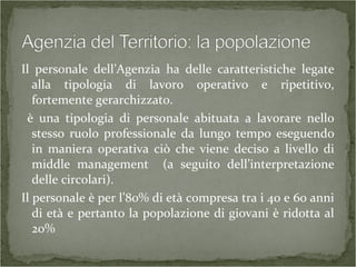 Il personale dell’Agenzia ha delle caratteristiche legate
alla tipologia di lavoro operativo e ripetitivo,
fortemente gerarchizzato.
è una tipologia di personale abituata a lavorare nello
stesso ruolo professionale da lungo tempo eseguendo
in maniera operativa ciò che viene deciso a livello di
middle management (a seguito dell’interpretazione
delle circolari).
Il personale è per l’80% di età compresa tra i 40 e 60 anni
di età e pertanto la popolazione di giovani è ridotta al
20%
 