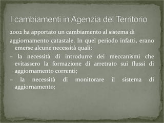 2002 ha apportato un cambiamento al sistema di
aggiornamento catastale. In quel periodo infatti, erano
emerse alcune necessità quali:
– la necessità di introdurre dei meccanismi che
evitassero la formazione di arretrato sui flussi di
aggiornamento correnti;
– la necessità di monitorare il sistema di
aggiornamento;
 