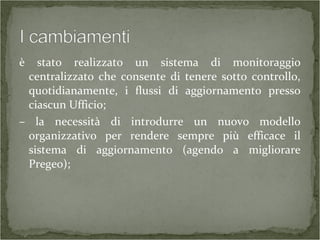 è stato realizzato un sistema di monitoraggio
centralizzato che consente di tenere sotto controllo,
quotidianamente, i flussi di aggiornamento presso
ciascun Ufficio;
– la necessità di introdurre un nuovo modello
organizzativo per rendere sempre più efficace il
sistema di aggiornamento (agendo a migliorare
Pregeo);
 