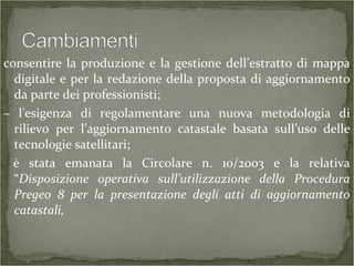 consentire la produzione e la gestione dell’estratto di mappa
digitale e per la redazione della proposta di aggiornamento
da parte dei professionisti;
– l’esigenza di regolamentare una nuova metodologia di
rilievo per l’aggiornamento catastale basata sull’uso delle
tecnologie satellitari;
è stata emanata la Circolare n. 10/2003 e la relativa
“Disposizione operativa sull’utilizzazione della Procedura
Pregeo 8 per la presentazione degli atti di aggiornamento
catastali,
 